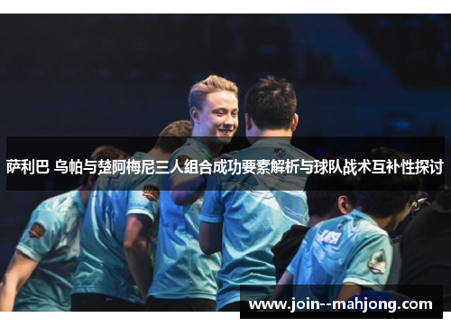 萨利巴 乌帕与楚阿梅尼三人组合成功要素解析与球队战术互补性探讨 萨利巴 乌帕与楚阿梅尼三人组合成功要素解析与球队战术互补性探讨