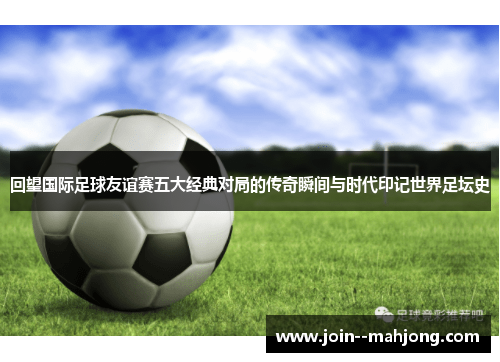 回望国际足球友谊赛五大经典对局的传奇瞬间与时代印记世界足坛史