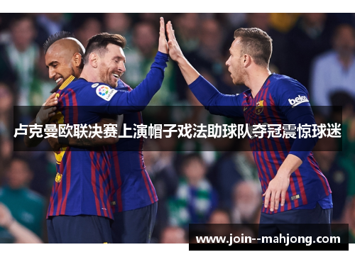 卢克曼欧联决赛上演帽子戏法助球队夺冠震惊球迷