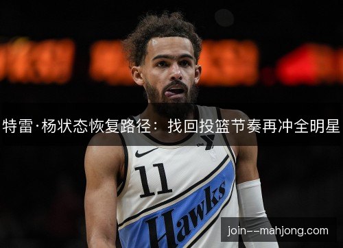 特雷·杨状态恢复路径:找回投篮节奏再冲全明星 特雷·杨状态恢复路径:找回投篮节奏再冲全明星